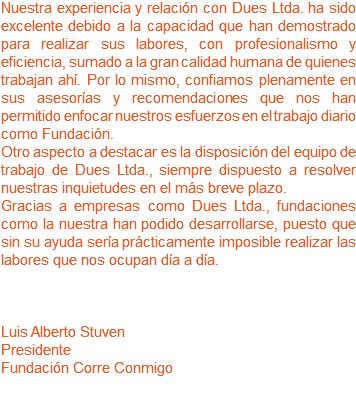 Nuestra experiencia y relación con Dues Ltda. ha sido excelente debido a la capacidad que han demostrado para realizar sus labores, con profesionalismo y eficiencia, sumado a la gran calidad humana de quienes trabajan ahí. Por lo mismo, confiamos plenamente en sus asesorías y recomendaciones que nos han permitido enfocar nuestros esfuerzos en el trabajo diario como Fundación. Otro aspecto a destacar es la disposición del equipo de trabajo de Dues Ltda., siempre dispuesto a resolver nuestras inquietudes en el más breve plazo.
Gracias a empresas como Dues Ltda., fundaciones como la nuestra han podido desarrollarse, puesto que sin su ayuda sería prácticamente imposible realizar las labores que nos ocupan día a día. Luis Alberto Stuven
Presidente
Fundación Corre Conmigo 