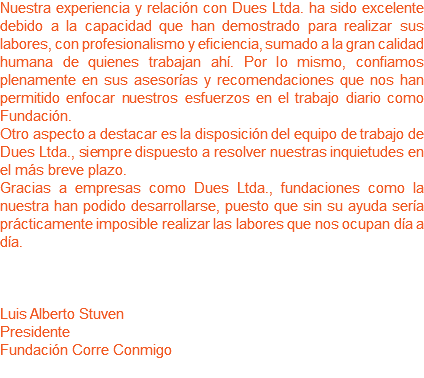 Nuestra experiencia y relación con Dues Ltda. ha sido excelente debido a la capacidad que han demostrado para realizar sus labores, con profesionalismo y eficiencia, sumado a la gran calidad humana de quienes trabajan ahí. Por lo mismo, confiamos plenamente en sus asesorías y recomendaciones que nos han permitido enfocar nuestros esfuerzos en el trabajo diario como Fundación. Otro aspecto a destacar es la disposición del equipo de trabajo de Dues Ltda., siempre dispuesto a resolver nuestras inquietudes en el más breve plazo.
Gracias a empresas como Dues Ltda., fundaciones como la nuestra han podido desarrollarse, puesto que sin su ayuda sería prácticamente imposible realizar las labores que nos ocupan día a día. Luis Alberto Stuven
Presidente
Fundación Corre Conmigo 